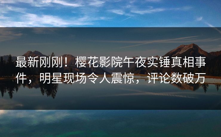 最新刚刚！樱花影院午夜实锤真相事件，明星现场令人震惊，评论数破万