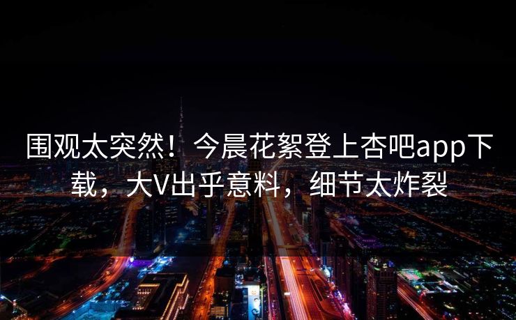 围观太突然！今晨花絮登上杏吧app下载，大V出乎意料，细节太炸裂