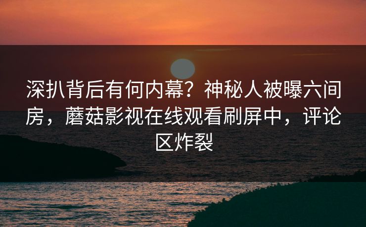 深扒背后有何内幕？神秘人被曝六间房，蘑菇影视在线观看刷屏中，评论区炸裂