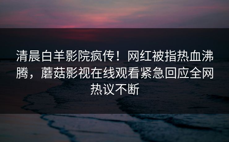 清晨白羊影院疯传！网红被指热血沸腾，蘑菇影视在线观看紧急回应全网热议不断