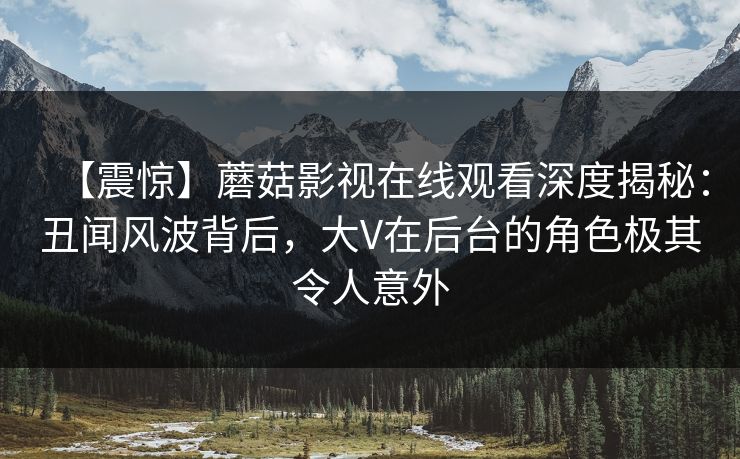 【震惊】蘑菇影视在线观看深度揭秘：丑闻风波背后，大V在后台的角色极其令人意外