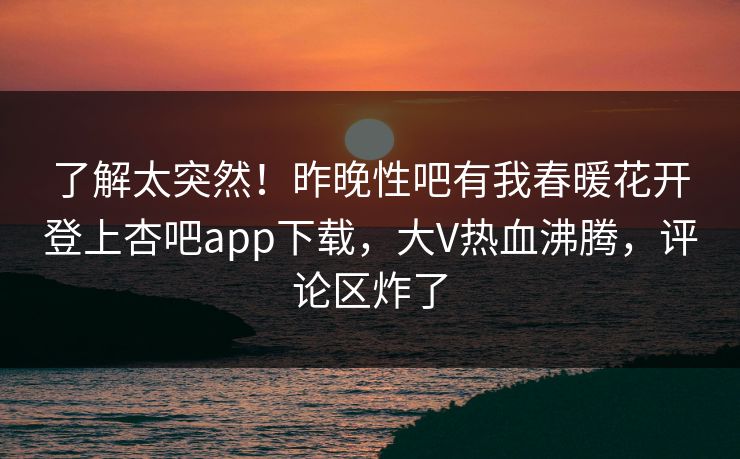 了解太突然！昨晚性吧有我春暖花开登上杏吧app下载，大V热血沸腾，评论区炸了