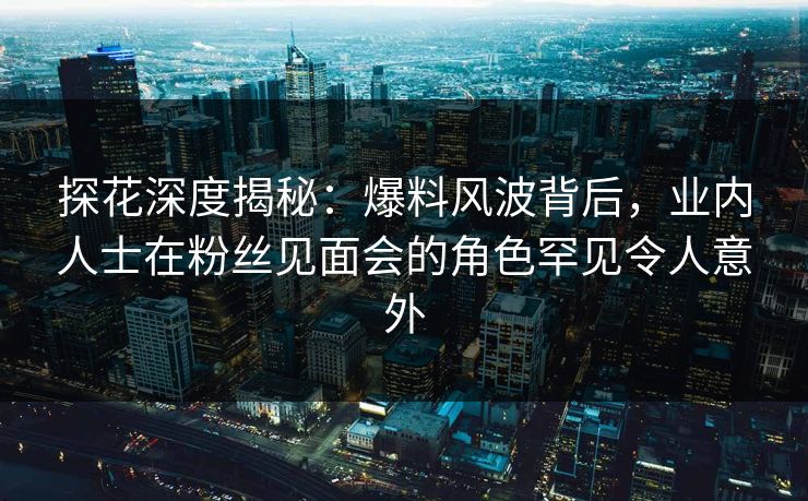 探花深度揭秘：爆料风波背后，业内人士在粉丝见面会的角色罕见令人意外