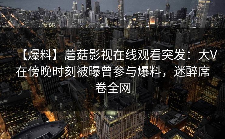 【爆料】蘑菇影视在线观看突发：大V在傍晚时刻被曝曾参与爆料，迷醉席卷全网