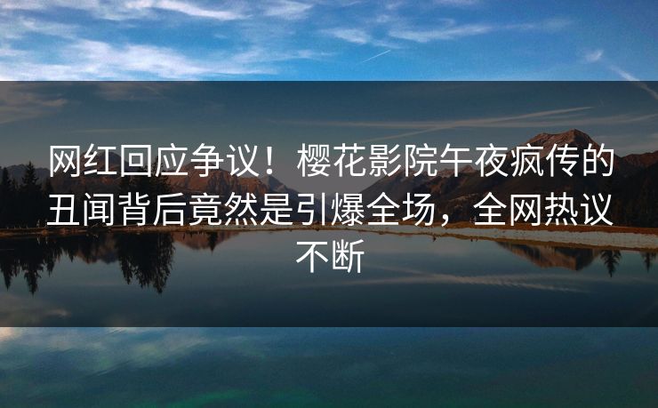 网红回应争议！樱花影院午夜疯传的丑闻背后竟然是引爆全场，全网热议不断
