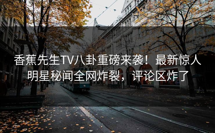 香蕉先生TV八卦重磅来袭！最新惊人明星秘闻全网炸裂，评论区炸了