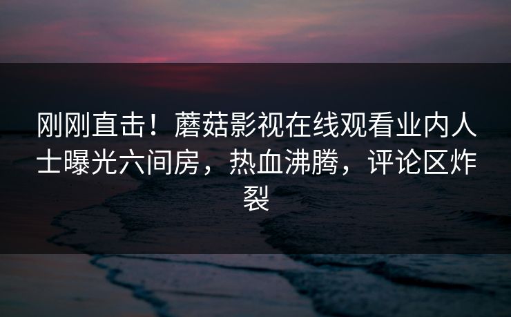 刚刚直击！蘑菇影视在线观看业内人士曝光六间房，热血沸腾，评论区炸裂