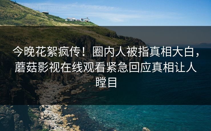 今晚花絮疯传！圈内人被指真相大白，蘑菇影视在线观看紧急回应真相让人瞠目