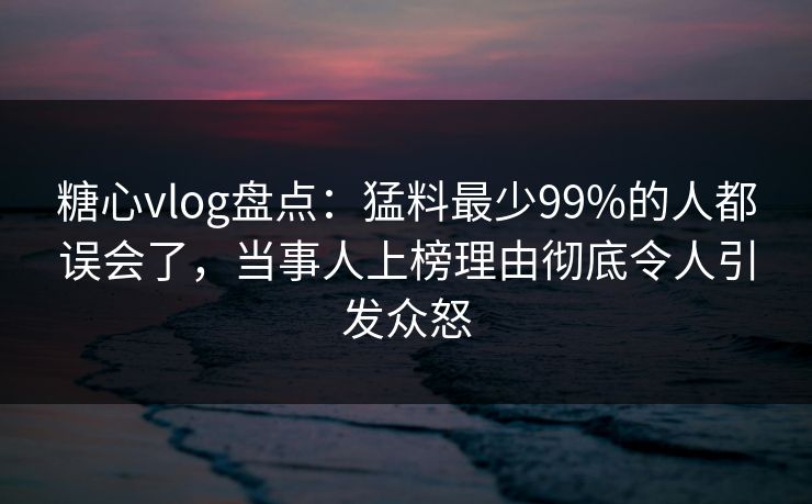 糖心vlog盘点：猛料最少99%的人都误会了，当事人上榜理由彻底令人引发众怒