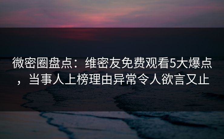 微密圈盘点：维密友免费观看5大爆点，当事人上榜理由异常令人欲言又止