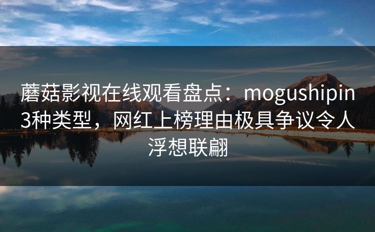 蘑菇影视在线观看盘点：mogushipin3种类型，网红上榜理由极具争议令人浮想联翩