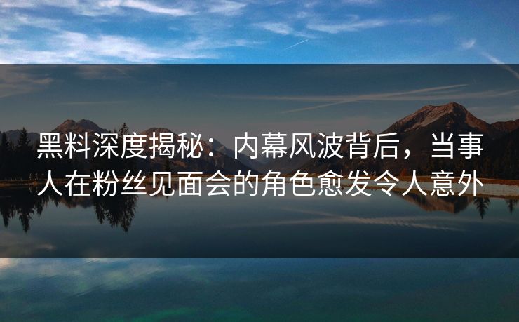 黑料深度揭秘：内幕风波背后，当事人在粉丝见面会的角色愈发令人意外