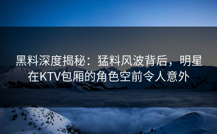 黑料深度揭秘：猛料风波背后，明星在KTV包厢的角色空前令人意外