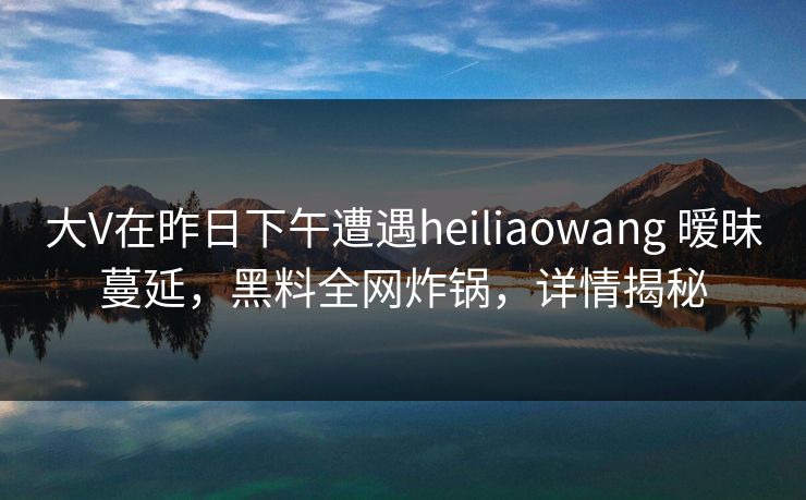 大V在昨日下午遭遇heiliaowang 暧昧蔓延，黑料全网炸锅，详情揭秘