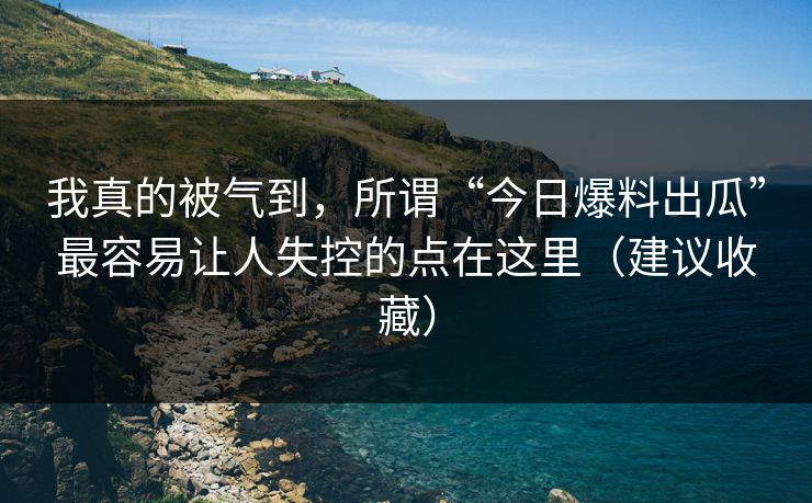 我真的被气到，所谓“今日爆料出瓜”最容易让人失控的点在这里（建议收藏）
