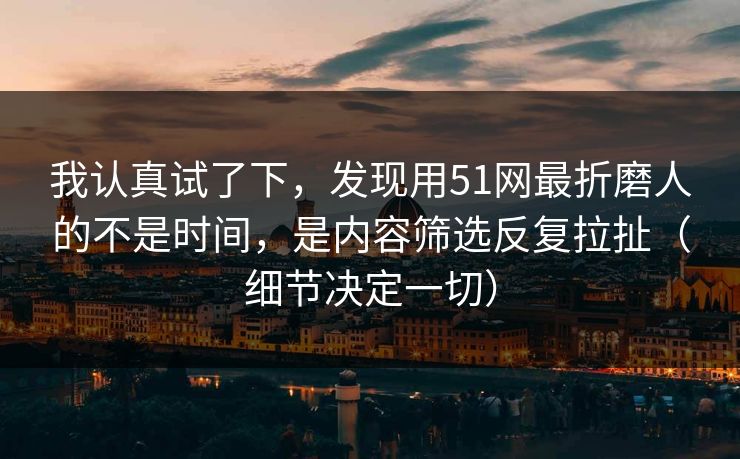 我认真试了下，发现用51网最折磨人的不是时间，是内容筛选反复拉扯（细节决定一切）