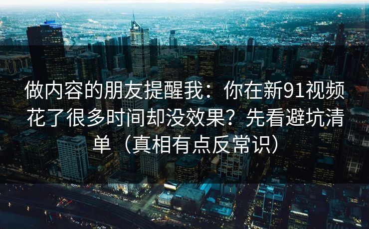 做内容的朋友提醒我：你在新91视频花了很多时间却没效果？先看避坑清单（真相有点反常识）