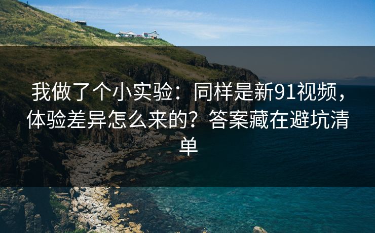 我做了个小实验：同样是新91视频，体验差异怎么来的？答案藏在避坑清单